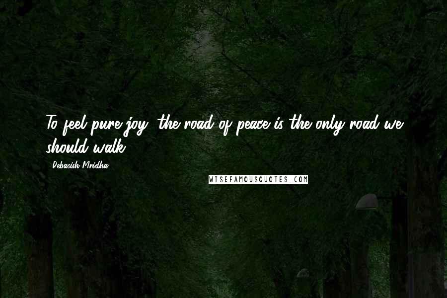 Debasish Mridha Quotes: To feel pure joy, the road of peace is the only road we should walk.