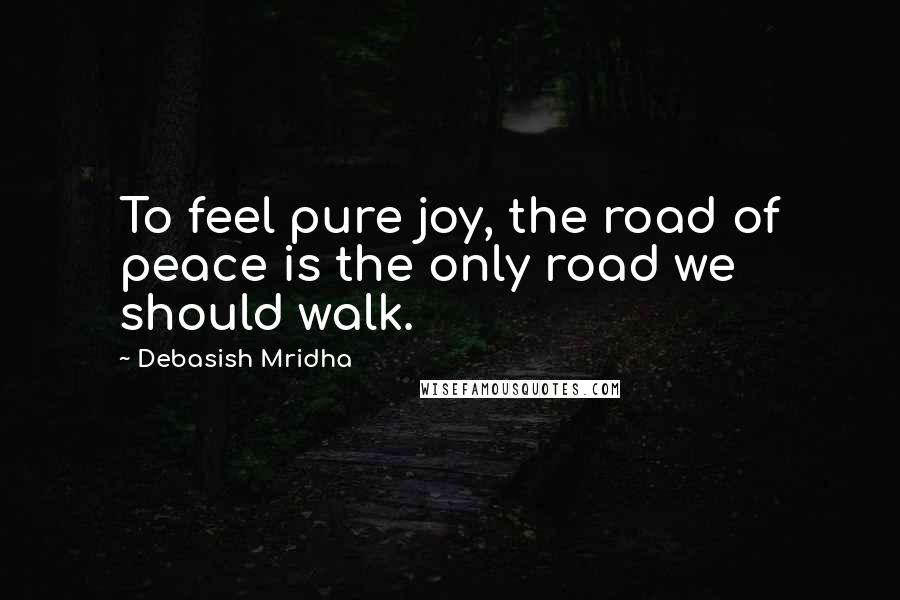 Debasish Mridha Quotes: To feel pure joy, the road of peace is the only road we should walk.