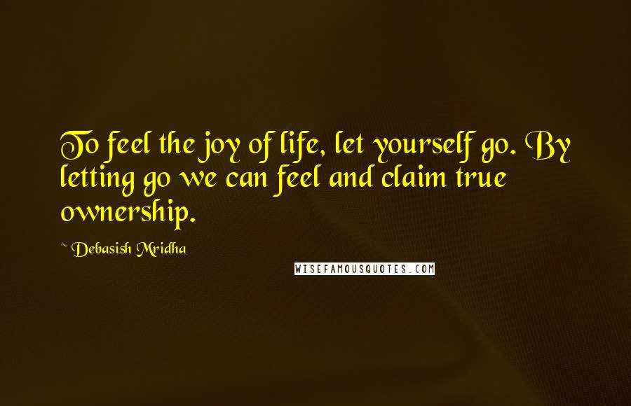 Debasish Mridha Quotes: To feel the joy of life, let yourself go. By letting go we can feel and claim true ownership.