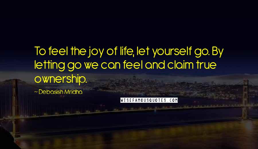 Debasish Mridha Quotes: To feel the joy of life, let yourself go. By letting go we can feel and claim true ownership.