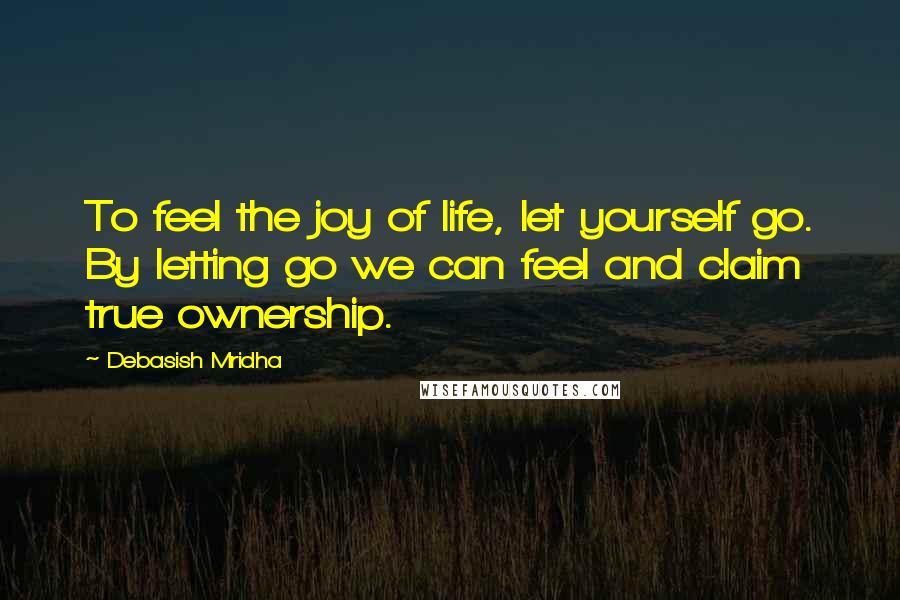 Debasish Mridha Quotes: To feel the joy of life, let yourself go. By letting go we can feel and claim true ownership.