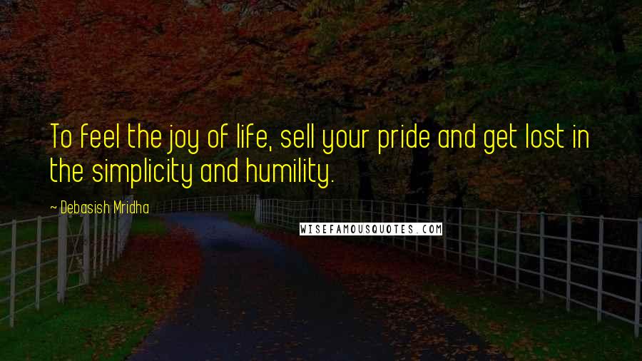 Debasish Mridha Quotes: To feel the joy of life, sell your pride and get lost in the simplicity and humility.