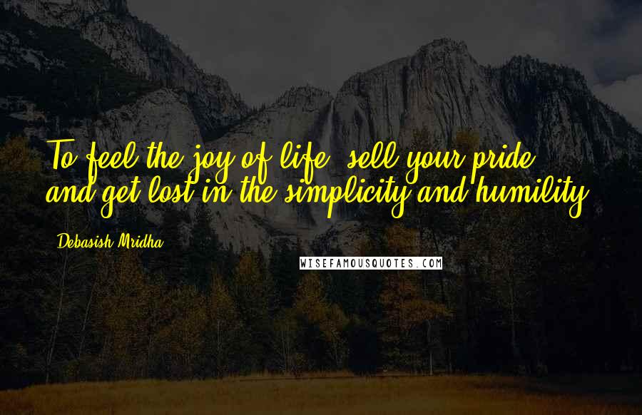 Debasish Mridha Quotes: To feel the joy of life, sell your pride and get lost in the simplicity and humility.