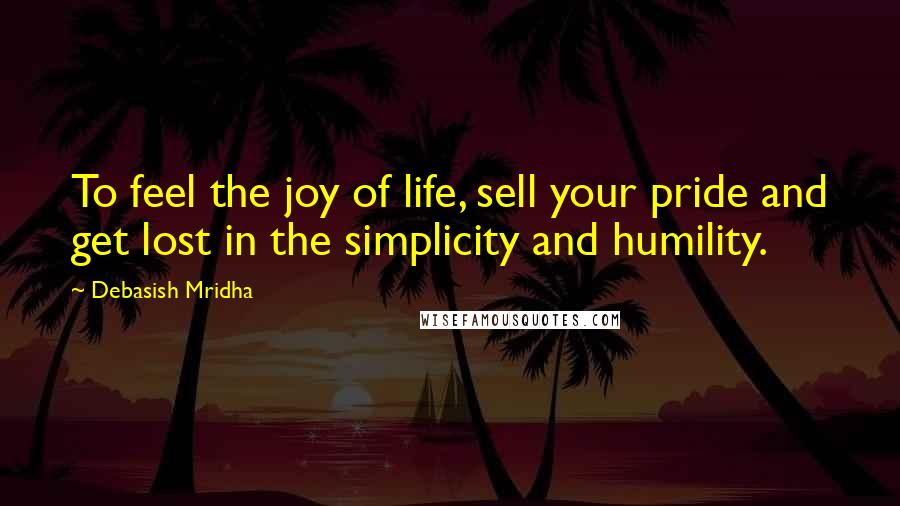 Debasish Mridha Quotes: To feel the joy of life, sell your pride and get lost in the simplicity and humility.