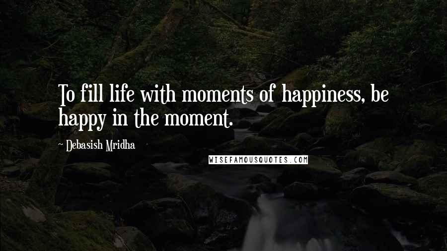 Debasish Mridha Quotes: To fill life with moments of happiness, be happy in the moment.