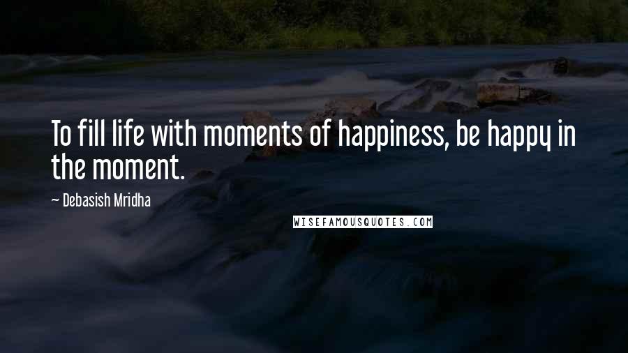 Debasish Mridha Quotes: To fill life with moments of happiness, be happy in the moment.