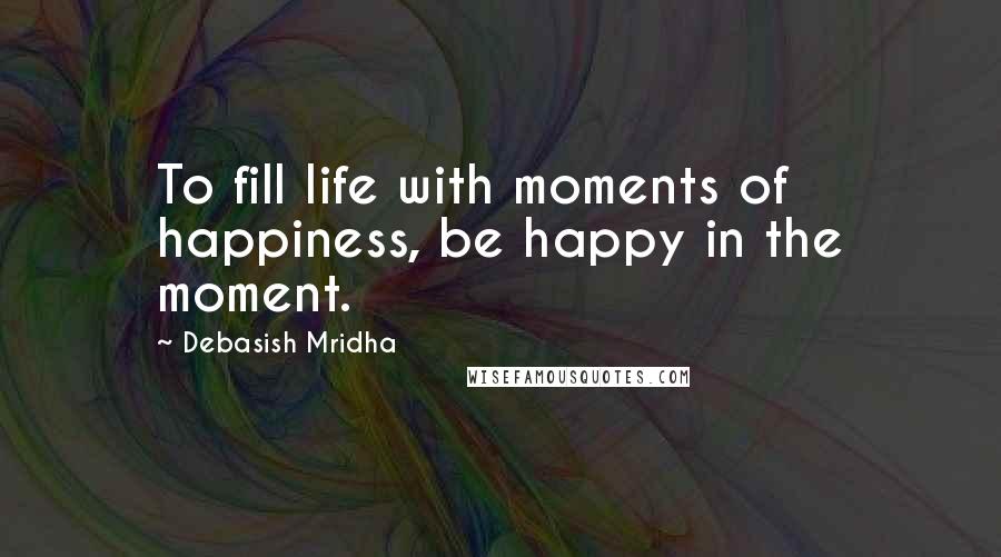 Debasish Mridha Quotes: To fill life with moments of happiness, be happy in the moment.