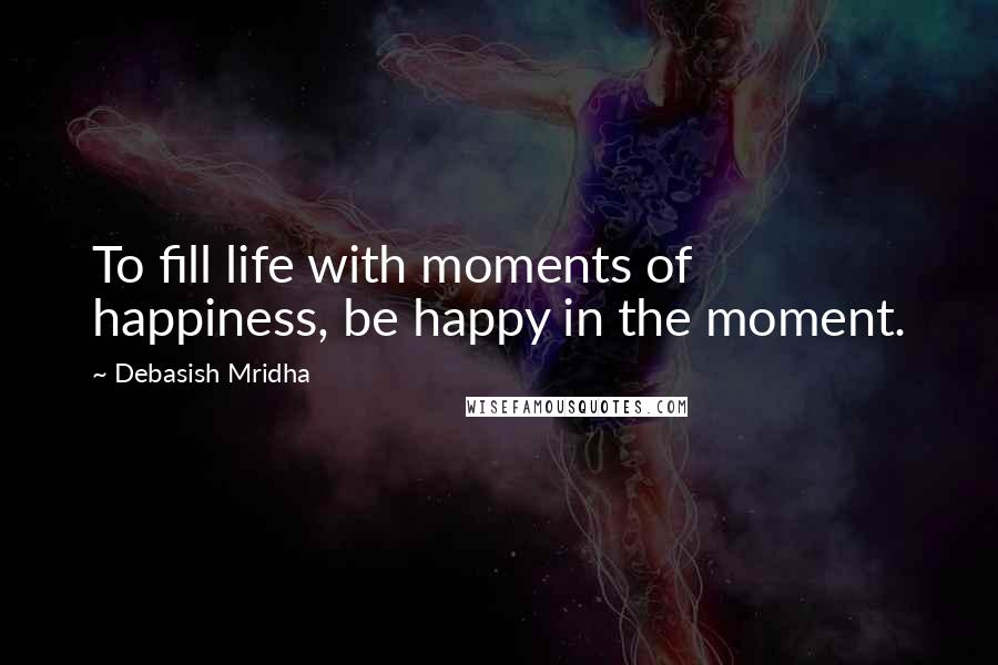 Debasish Mridha Quotes: To fill life with moments of happiness, be happy in the moment.