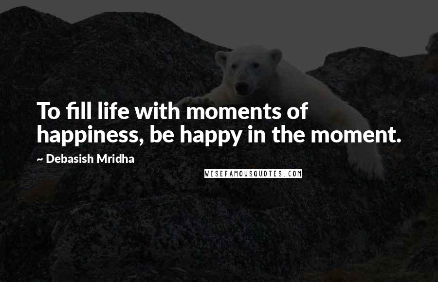 Debasish Mridha Quotes: To fill life with moments of happiness, be happy in the moment.