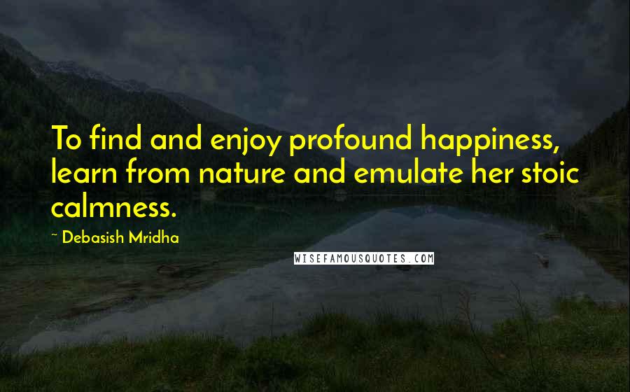 Debasish Mridha Quotes: To find and enjoy profound happiness, learn from nature and emulate her stoic calmness.