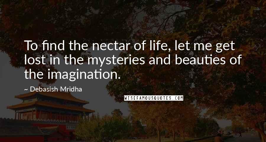 Debasish Mridha Quotes: To find the nectar of life, let me get lost in the mysteries and beauties of the imagination.
