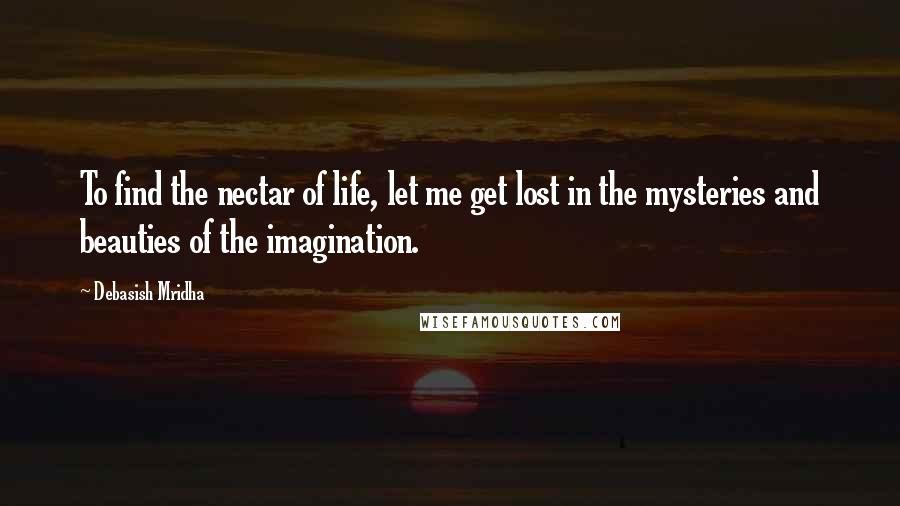 Debasish Mridha Quotes: To find the nectar of life, let me get lost in the mysteries and beauties of the imagination.