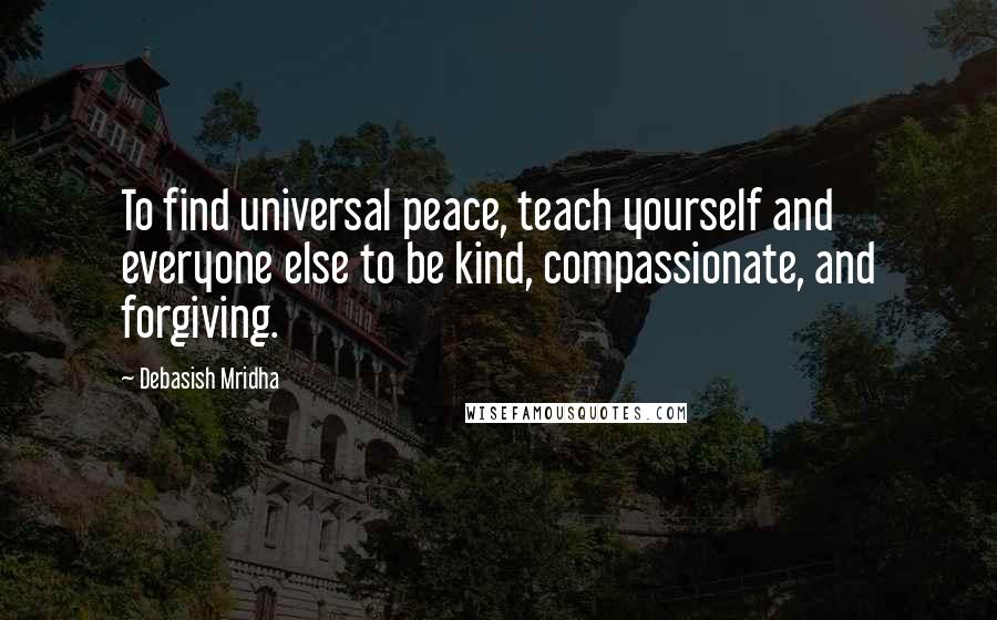 Debasish Mridha Quotes: To find universal peace, teach yourself and everyone else to be kind, compassionate, and forgiving.