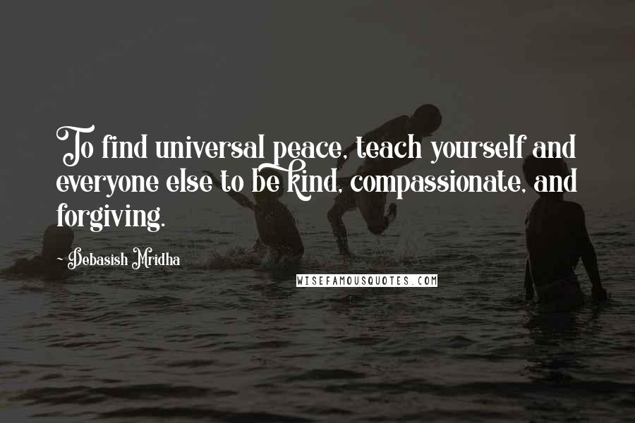 Debasish Mridha Quotes: To find universal peace, teach yourself and everyone else to be kind, compassionate, and forgiving.