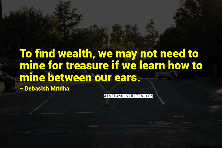 Debasish Mridha Quotes: To find wealth, we may not need to mine for treasure if we learn how to mine between our ears.