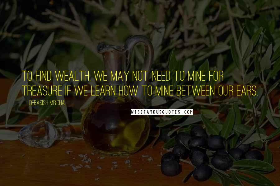 Debasish Mridha Quotes: To find wealth, we may not need to mine for treasure if we learn how to mine between our ears.