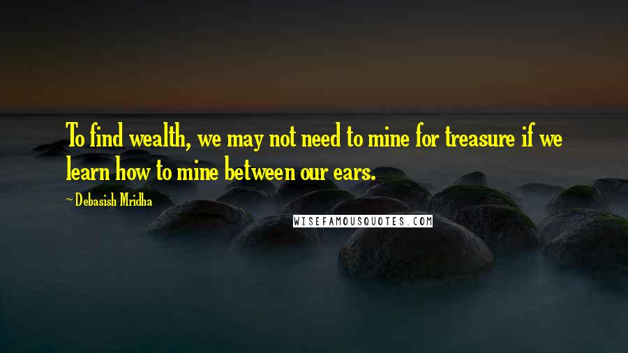 Debasish Mridha Quotes: To find wealth, we may not need to mine for treasure if we learn how to mine between our ears.
