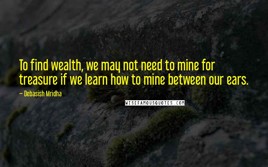 Debasish Mridha Quotes: To find wealth, we may not need to mine for treasure if we learn how to mine between our ears.