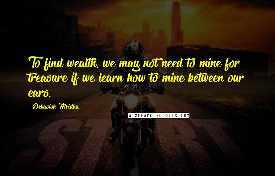 Debasish Mridha Quotes: To find wealth, we may not need to mine for treasure if we learn how to mine between our ears.