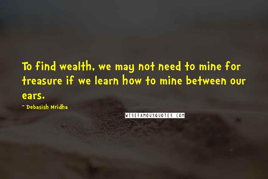 Debasish Mridha Quotes: To find wealth, we may not need to mine for treasure if we learn how to mine between our ears.