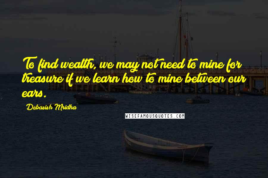 Debasish Mridha Quotes: To find wealth, we may not need to mine for treasure if we learn how to mine between our ears.