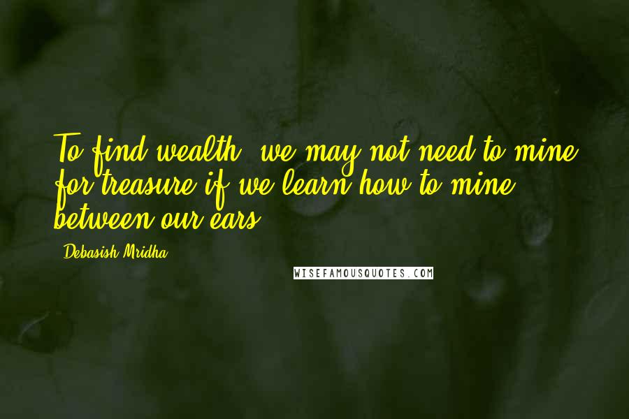 Debasish Mridha Quotes: To find wealth, we may not need to mine for treasure if we learn how to mine between our ears.