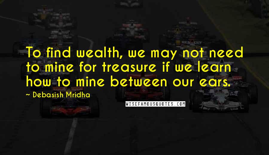 Debasish Mridha Quotes: To find wealth, we may not need to mine for treasure if we learn how to mine between our ears.