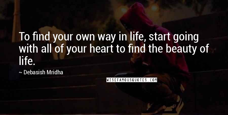 Debasish Mridha Quotes: To find your own way in life, start going with all of your heart to find the beauty of life.