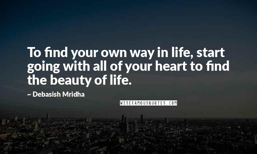 Debasish Mridha Quotes: To find your own way in life, start going with all of your heart to find the beauty of life.