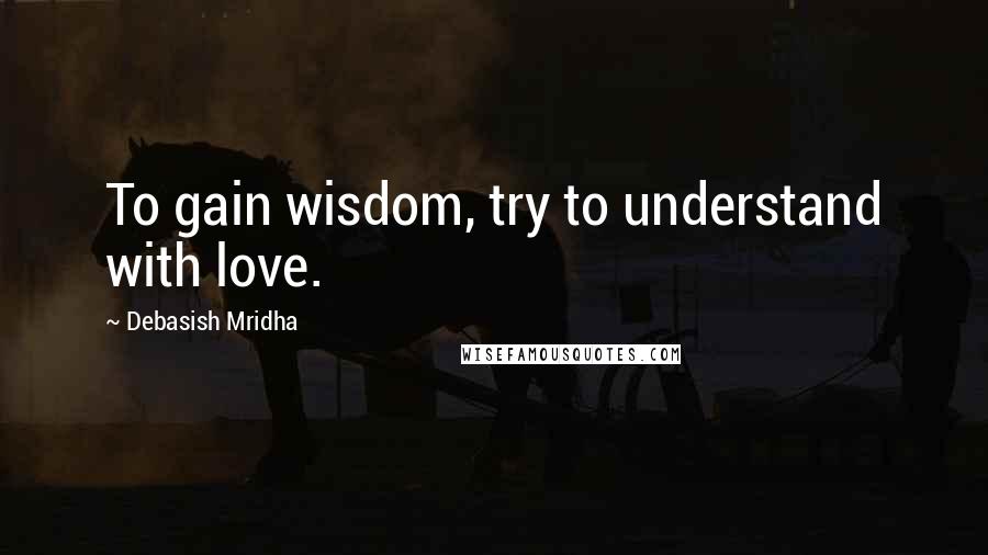 Debasish Mridha Quotes: To gain wisdom, try to understand with love.