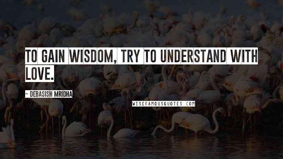 Debasish Mridha Quotes: To gain wisdom, try to understand with love.