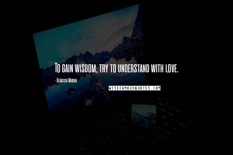 Debasish Mridha Quotes: To gain wisdom, try to understand with love.