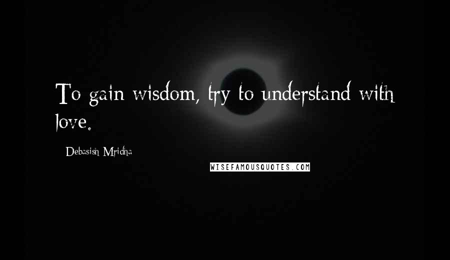 Debasish Mridha Quotes: To gain wisdom, try to understand with love.