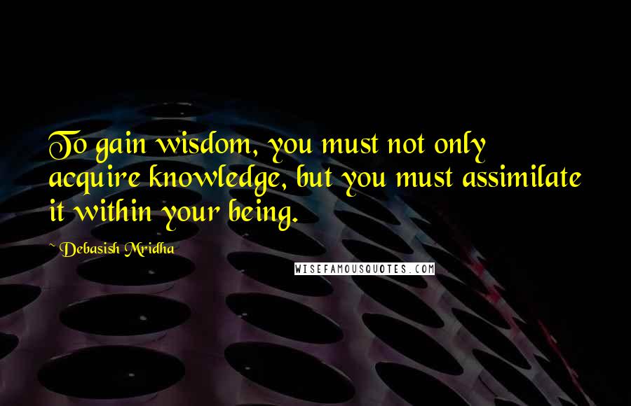 Debasish Mridha Quotes: To gain wisdom, you must not only acquire knowledge, but you must assimilate it within your being.