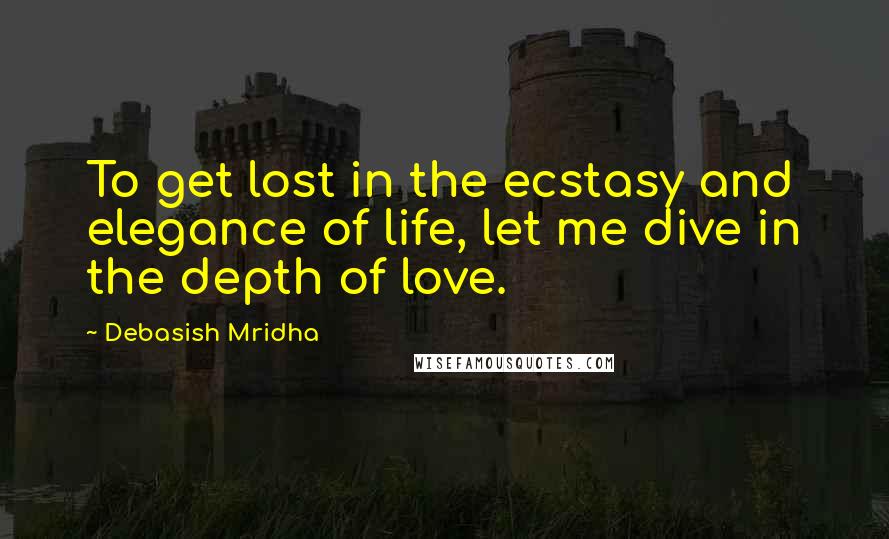 Debasish Mridha Quotes: To get lost in the ecstasy and elegance of life, let me dive in the depth of love.