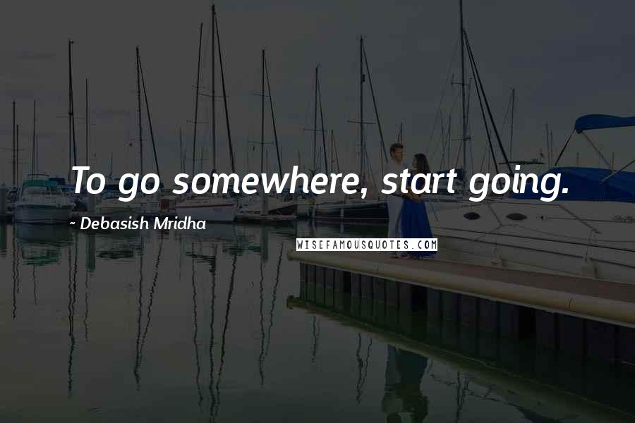 Debasish Mridha Quotes: To go somewhere, start going.