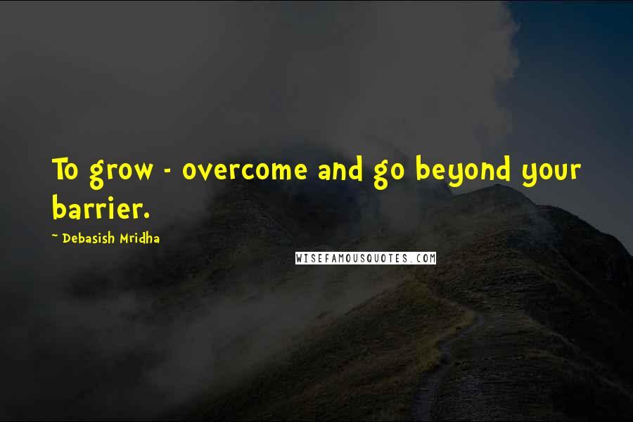 Debasish Mridha Quotes: To grow - overcome and go beyond your barrier.