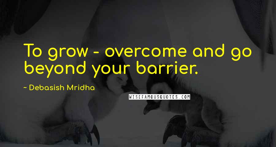 Debasish Mridha Quotes: To grow - overcome and go beyond your barrier.