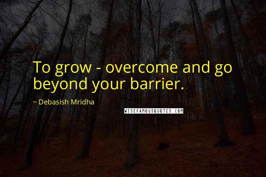 Debasish Mridha Quotes: To grow - overcome and go beyond your barrier.