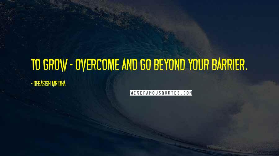 Debasish Mridha Quotes: To grow - overcome and go beyond your barrier.