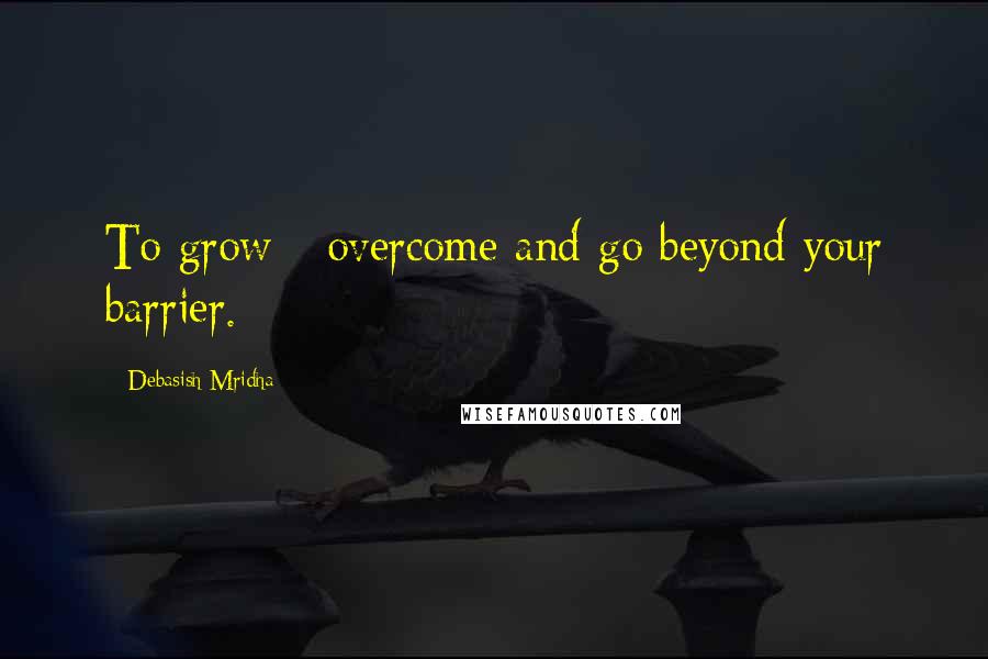 Debasish Mridha Quotes: To grow - overcome and go beyond your barrier.