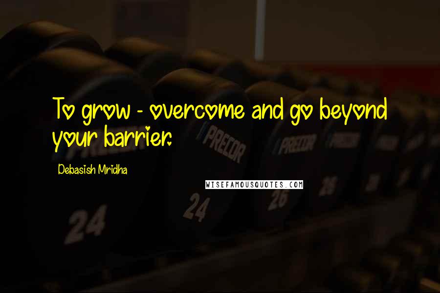 Debasish Mridha Quotes: To grow - overcome and go beyond your barrier.