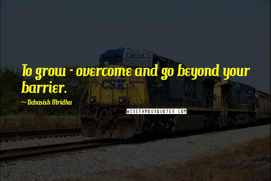 Debasish Mridha Quotes: To grow - overcome and go beyond your barrier.