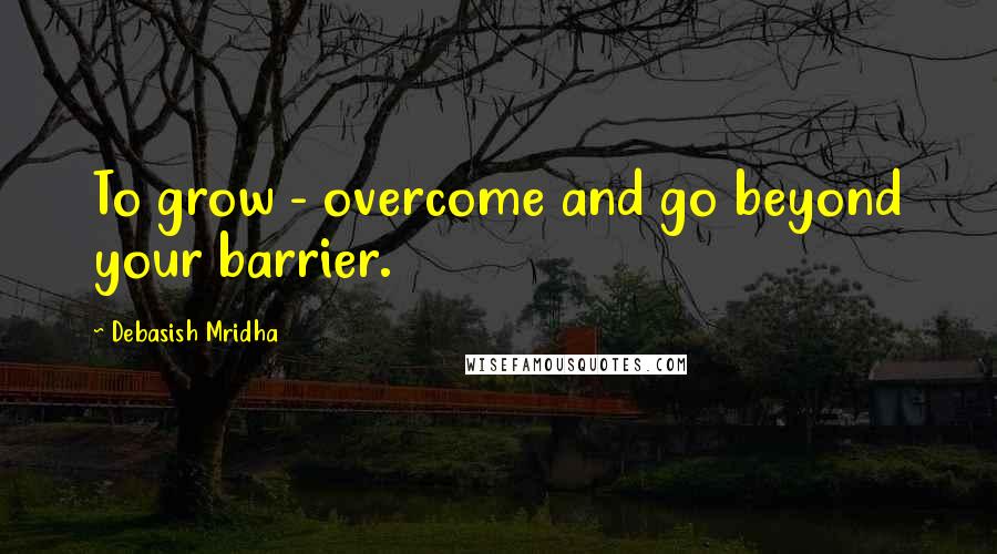 Debasish Mridha Quotes: To grow - overcome and go beyond your barrier.