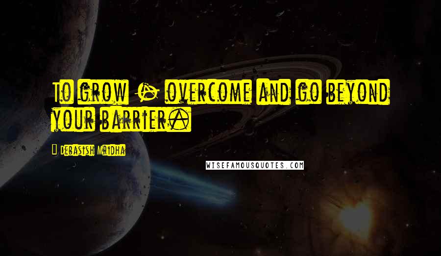 Debasish Mridha Quotes: To grow - overcome and go beyond your barrier.