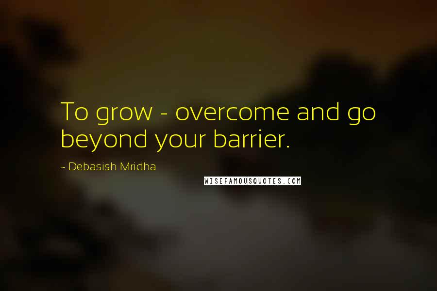 Debasish Mridha Quotes: To grow - overcome and go beyond your barrier.