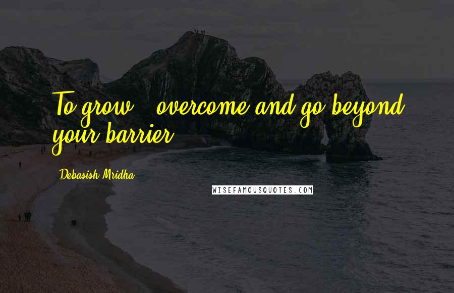 Debasish Mridha Quotes: To grow - overcome and go beyond your barrier.