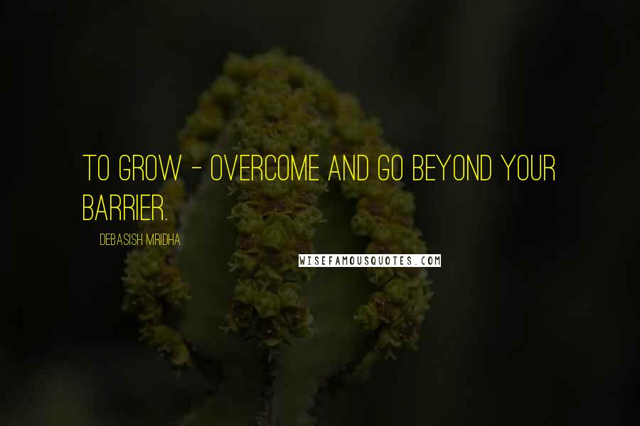 Debasish Mridha Quotes: To grow - overcome and go beyond your barrier.