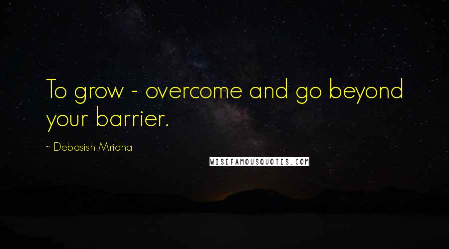 Debasish Mridha Quotes: To grow - overcome and go beyond your barrier.