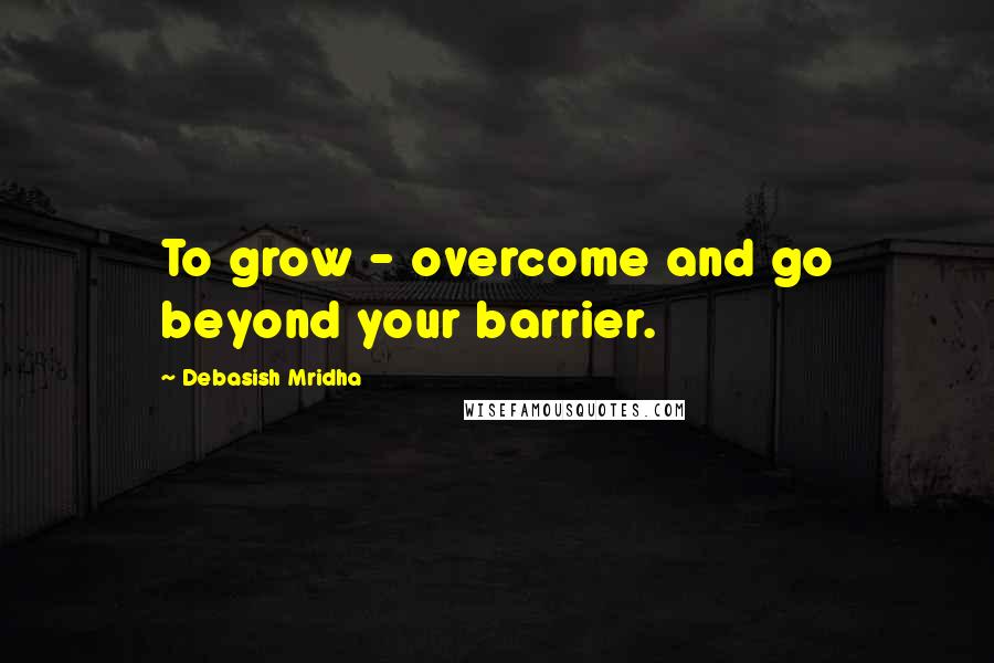 Debasish Mridha Quotes: To grow - overcome and go beyond your barrier.